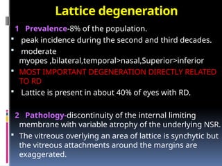 Lattice degeneration
1 Prevalence-8% of the population.
 peak incidence during the second and third decades.
 moderate
myopes ,bilateral,temporal>nasal,Superior>inferior
 MOST IMPORTANT DEGENERATION DIRECTLY RELATED
TO RD
 Lattice is present in about 40% of eyes with RD.
2 Pathology-discontinuity of the internal limiting
membrane with variable atrophy of the underlying NSR.
 The vitreous overlying an area of lattice is synchytic but
the vitreous attachments around the margins are
exaggerated.
 