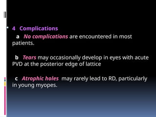  4 Complications
a No complications are encountered in most
patients.
b Tears may occasionally develop in eyes with acute
PVD at the posterior edge of lattice
c Atrophic holes may rarely lead to RD, particularly
in young myopes.
 