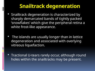 Snailtrack degeneration
 Snailtrack degeneration is characterized by
sharply demarcated bands of tightly packed
‘snowflakes’ which give the peripheral retina a
white frost-like appearance.
 The islands are usually longer than in lattice
degeneration and associated with overlying
vitreous liquefaction.
 Tractional U-tears rarely occur, although round
holes within the snailtracks may be present.
 