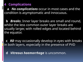  4 Complications
a No complications occur in most cases and the
condition is asymptomatic and innocuous.
b Breaks. Inner layer breaks are small and round,
whilst the less common outer layer breaks are
usually larger, with rolled edges and located behind
the equator.
c RD may occasionally develop in eyes with breaks
in both layers, especially in the presence of PVD
d Vitreous haemorrhage is uncommon.
 