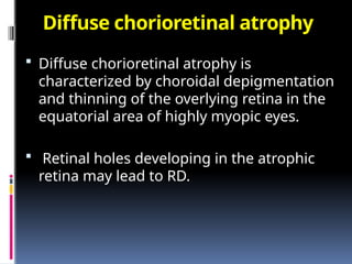 Diffuse chorioretinal atrophy
 Diffuse chorioretinal atrophy is
characterized by choroidal depigmentation
and thinning of the overlying retina in the
equatorial area of highly myopic eyes.
 Retinal holes developing in the atrophic
retina may lead to RD.
 