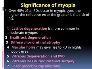 Significance of myopia
 Over 40% of all RDs occur in myopic eyes; the
higher the refractive error the greater is the risk of
RD.
1 Lattice degeneration is more common in
moderate myopes
2 Snailtrack degeneration
3 Diffuse chorioretinal atrophy
4 Macular holes may give rise to RD in highly
myopic eyes
5 Vitreous degeneration and PVD
6 Vitreous loss during cataract surgery
7 Laser posterior capsulotomy
 