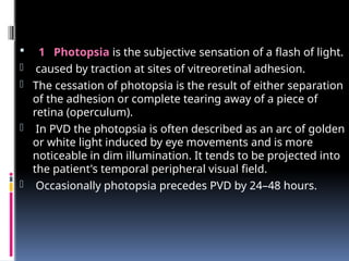  1 Photopsia is the subjective sensation of a flash of light.
- caused by traction at sites of vitreoretinal adhesion.
- The cessation of photopsia is the result of either separation
of the adhesion or complete tearing away of a piece of
retina (operculum).
- In PVD the photopsia is often described as an arc of golden
or white light induced by eye movements and is more
noticeable in dim illumination. It tends to be projected into
the patient's temporal peripheral visual field.
- Occasionally photopsia precedes PVD by 24–48 hours.
 