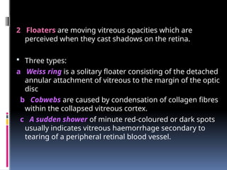 2 Floaters are moving vitreous opacities which are
perceived when they cast shadows on the retina.
 Three types:
a Weiss ring is a solitary floater consisting of the detached
annular attachment of vitreous to the margin of the optic
disc
b Cobwebs are caused by condensation of collagen fibres
within the collapsed vitreous cortex.
c A sudden shower of minute red-coloured or dark spots
usually indicates vitreous haemorrhage secondary to
tearing of a peripheral retinal blood vessel.
 