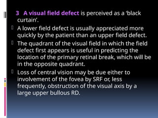 3 A visual field defect is perceived as a ‘black
curtain’.
- A lower field defect is usually appreciated more
quickly by the patient than an upper field defect.
- The quadrant of the visual field in which the field
defect first appears is useful in predicting the
location of the primary retinal break, which will be
in the opposite quadrant.
- Loss of central vision may be due either to
involvement of the fovea by SRF or, less
frequently, obstruction of the visual axis by a
large upper bullous RD.
 