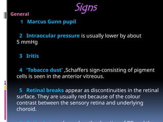 Signs
General
1 Marcus Gunn pupil
2 Intraocular pressure is usually lower by about
5 mmHg
3 Iritis
4 ‘Tobacco dust’ ,Schaffers sign-consisting of pigment
cells is seen in the anterior vitreous.
5 Retinal breaks appear as discontinuities in the retinal
surface. They are usually red because of the colour
contrast between the sensory retina and underlying
choroid.
 