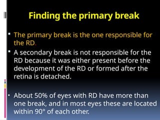 Finding the primary break
 The primary break is the one responsible for
the RD.
 A secondary break is not responsible for the
RD because it was either present before the
development of the RD or formed after the
retina is detached.
• About 50% of eyes with RD have more than
one break, and in most eyes these are located
within 90° of each other.
 