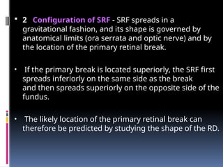  2 Configuration of SRF - SRF spreads in a
gravitational fashion, and its shape is governed by
anatomical limits (ora serrata and optic nerve) and by
the location of the primary retinal break.
• If the primary break is located superiorly, the SRF first
spreads inferiorly on the same side as the break
and then spreads superiorly on the opposite side of the
fundus.
• The likely location of the primary retinal break can
therefore be predicted by studying the shape of the RD.
 