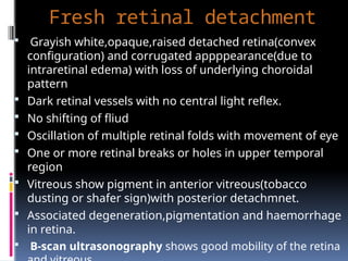 Fresh retinal detachment
 Grayish white,opaque,raised detached retina(convex
configuration) and corrugated appppearance(due to
intraretinal edema) with loss of underlying choroidal
pattern
 Dark retinal vessels with no central light reflex.
 No shifting of fliud
 Oscillation of multiple retinal folds with movement of eye
 One or more retinal breaks or holes in upper temporal
region
 Vitreous show pigment in anterior vitreous(tobacco
dusting or shafer sign)with posterior detachmnet.
 Associated degeneration,pigmentation and haemorrhage
in retina.
 B-scan ultrasonography shows good mobility of the retina
 