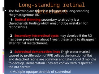 Long-standing retinal
detachment
 The following are the main features of a long-standing
rhegmatogenous RD:
1 Retinal thinning secondary to atrophy is a
characteristic finding which must not be mistaken for
retinoschisis.
2 Secondary intraretinal cysts may develop if the RD
has been present for about 1 year; these tend to disappear
after retinal reattachment.
3 Subretinal demarcation lines (‘high water marks’)
caused by proliferation of RPE cells at the junction of flat
and detached retina are common and take about 3 months
to develop. Demarcation lines are convex with respect to
the ora serrata.
4 Multiple opaque strands of subretinal
 