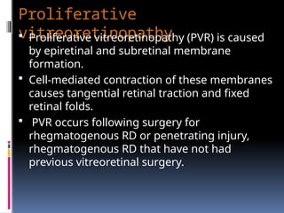 Proliferative
vitreoretinopathy
 Proliferative vitreoretinopathy (PVR) is caused
by epiretinal and subretinal membrane
formation.
 Cell-mediated contraction of these membranes
causes tangential retinal traction and fixed
retinal folds.
 PVR occurs following surgery for
rhegmatogenous RD or penetrating injury,
rhegmatogenous RD that have not had
previous vitreoretinal surgery.
 