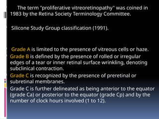  The term "proliferative vitreoretinopathy" was coined in
1983 by the Retina Society Terminology Committee.
 Silicone Study Group classification (1991).
 Grade A is limited to the presence of vitreous cells or haze.
 Grade B is defined by the presence of rolled or irregular
edges of a tear or inner retinal surface wrinkling, denoting
subclinical contraction.
 Grade C is recognized by the presence of preretinal or
subretinal membranes.
 Grade C is further delineated as being anterior to the equator
(grade Ca) or posterior to the equator (grade Cp) and by the
number of clock hours involved (1 to 12).
 