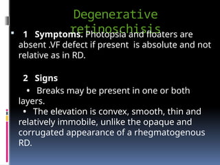 Degenerative
retinoschisis
 1 Symptoms. Photopsia and floaters are
absent .VF defect if present is absolute and not
relative as in RD.
2 Signs
• Breaks may be present in one or both
layers.
• The elevation is convex, smooth, thin and
relatively immobile, unlike the opaque and
corrugated appearance of a rhegmatogenous
RD.
 