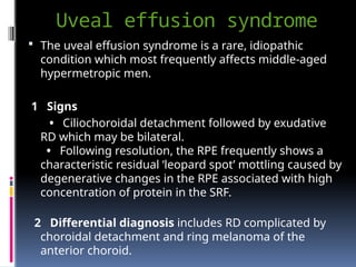 Uveal effusion syndrome
 The uveal effusion syndrome is a rare, idiopathic
condition which most frequently affects middle-aged
hypermetropic men.
1 Signs
• Ciliochoroidal detachment followed by exudative
RD which may be bilateral.
• Following resolution, the RPE frequently shows a
characteristic residual ‘leopard spot’ mottling caused by
degenerative changes in the RPE associated with high
concentration of protein in the SRF.
2 Differential diagnosis includes RD complicated by
choroidal detachment and ring melanoma of the
anterior choroid.
 