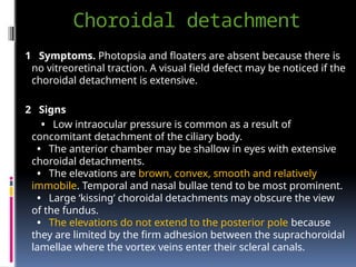 Choroidal detachment
1 Symptoms. Photopsia and floaters are absent because there is
no vitreoretinal traction. A visual field defect may be noticed if the
choroidal detachment is extensive.
2 Signs
• Low intraocular pressure is common as a result of
concomitant detachment of the ciliary body.
• The anterior chamber may be shallow in eyes with extensive
choroidal detachments.
• The elevations are brown, convex, smooth and relatively
immobile. Temporal and nasal bullae tend to be most prominent.
• Large ‘kissing’ choroidal detachments may obscure the view
of the fundus.
• The elevations do not extend to the posterior pole because
they are limited by the firm adhesion between the suprachoroidal
lamellae where the vortex veins enter their scleral canals.
 
