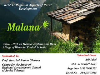 Submitted To,
Prof. Kaushal Kumar Sharma
Centre for the Study of
Regional Development, School
of Social Sciences
RD-531 Regional Aspects of Rural
Development
Topic: - High on Malana: Exploring the Hash
Village of Himachal Pradesh in India
Submitted From,
Asif Iqbal
M.A –II Year(4th Sem)
Regn No.- 210810048322
Enrol No. – 21/63/HG/068
 