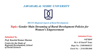 Topic: Gender Main Streaming of Rural Development Policies for
Women's Empowerment
JAWAHARLAL NEHRU UNIVERSITY
Submitted To,
Prof. Kaushal Kumar Sharma
Centre for the Study of
Regional Development, School
of Social Sciences
Submitted From,
Asif Iqbal
M.A –II Year(4th Sem)
Regn No.- 210810048322
Enrol No. – 21/63/HG/068
RD-531 (Regional Aspects of Rural Development)
 
