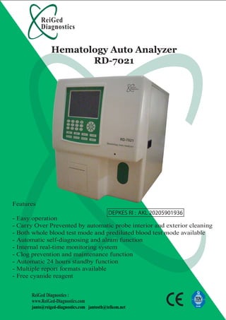 ReiGed
Diagnostics
ReiGed Diagnostics :
www.ReiGed-Diagnostics.com
janto@reiged-diagnostics.com jantosth@telkom.net
Hematology Auto Analyzer
RD-7021
Features
- Easy operation
- Carry Over Prevented by automatic probe interior and exterior cleaning
- Both whole blood test mode and prediluted blood test mode available
- Automatic self-diagnosing and alram function
- Internal real-time monitoring system
- Clog prevention and maintenance function
- Automatic 24 hours standby function
- Multiple report formats available
- Free cyanide reagent
DEPKES RI : AKL 20205901936
 