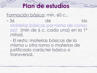 Plan de estudios   Formación básica : mín. 60 c.,  -   36 de las  Materias básicas por rama de conocimiento. ppt   (mín de 6 c. cada una) en la 1ª mitad.  -  El resto: materias básicas de la misma u otra rama o materias de justificado carácter básico o transversal.   