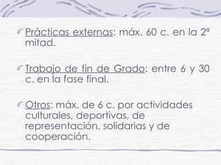 Prácticas externas : máx. 60 c. en la 2ª mitad. Trabajo de fin de Grado : entre 6 y 30 c. en la fase final. Otros : máx. de 6 c. por actividades culturales, deportivas, de representación, solidarias y de cooperación.   
