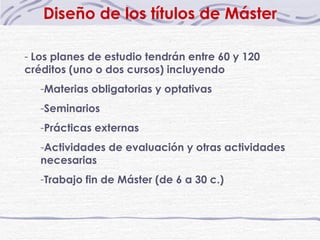 Diseño de los títulos de Máster Los planes de estudio tendrán entre 60 y 120 créditos (uno o dos cursos) incluyendo Materias obligatorias y optativas Seminarios Prácticas externas Actividades de evaluación y otras actividades necesarias Trabajo fin de Máster (de 6 a 30 c.) 