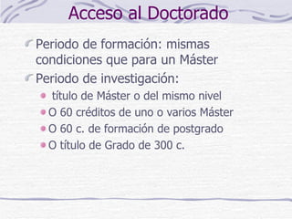 Acceso al Doctorado Periodo de formación: mismas condiciones que para un Máster Periodo de investigación: título de Máster o del mismo nivel O 60 créditos de uno o varios Máster O 60 c. de formación de postgrado O título de Grado de 300 c. 