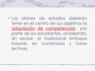 Los planes de estudios deberán tener en el centro de sus objetivos la  adquisición   de   competencias   por parte de los estudiantes, ampliando, sin excluir, el tradicional enfoque basado en contenidos y horas lectivas. 