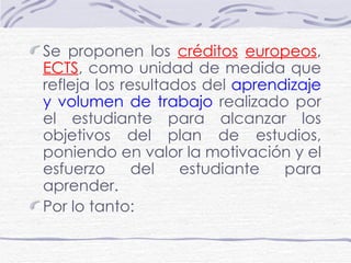 Se proponen los  créditos   europeos ,  ECTS , como unidad de medida que refleja los resultados del  aprendizaje y volumen de trabajo  realizado por el estudiante para alcanzar los objetivos del plan de estudios, poniendo en valor la motivación y el esfuerzo del estudiante para aprender. Por lo tanto: 
