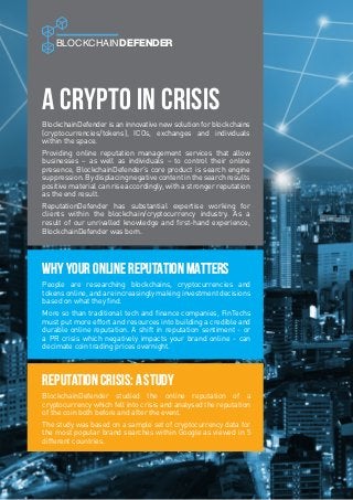 A Crypto in Crisis
BLOCKCHAINDEFENDER
People are researching blockchains, cryptocurrencies and
tokens online, and are increasingly making investment decisions
based on what they find.
More so than traditional tech and finance companies, FinTechs
must put more effort and resources into building a credible and
durable online reputation. A shift in reputation sentiment - or
a PR crisis which negatively impacts your brand online - can
decimate coin trading prices overnight.
Why Your Online Reputation Matters
BlockchainDefender studied the online reputation of a
cryptocurrency which fell into crisis and analysed the reputation
of the coin both before and after the event.
The study was based on a sample set of cryptocurrency data for
the most popular brand searches within Google as viewed in 5
different countries.
Reputation Crisis: A Study
BlockchainDefender is an innovative new solution for blockchains
(cryptocurrencies/tokens), ICOs, exchanges and individuals
within the space.
Providing online reputation management services that allow
businesses – as well as individuals – to control their online
presence, BlockchainDefender’s core product is search engine
suppression. By displacing negative content in the search results
positive material can rise accordingly, with a stronger reputation
as the end result.
ReputationDefender has substantial expertise working for
clients within the blockchain/cryptocurrency industry. As a
result of our unrivalled knowledge and first-hand experience,
BlockchainDefender was born.
 