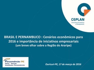 Ouricuri-PE, 17 de março de 2016
BRASIL E PERNAMBUCO : Cenários econômicos para
2016 e importância de iniciativas empresariais
(um breve olhar sobre a Região do Araripe)
 