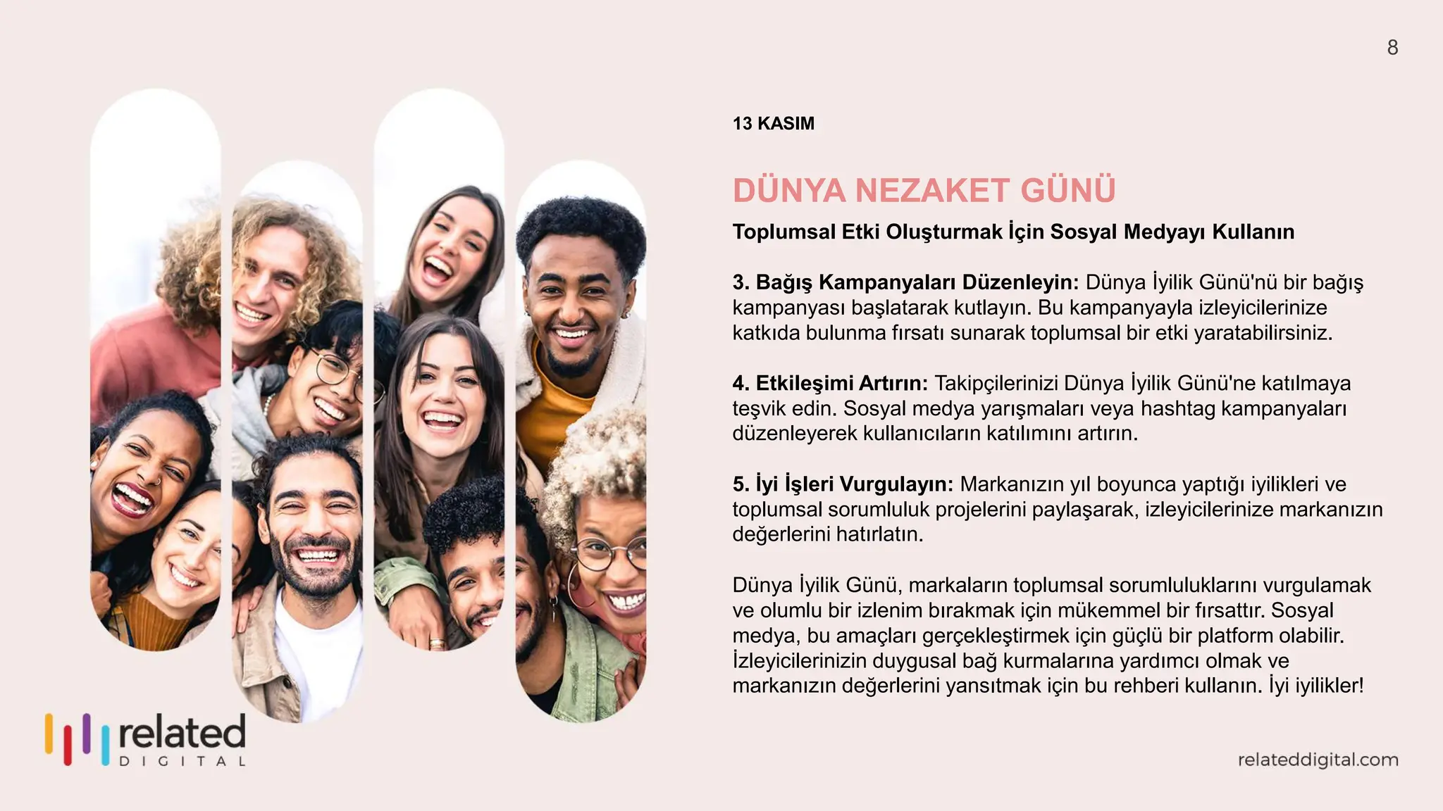 8
13 KASIM
DÜNYA NEZAKET GÜNÜ
Toplumsal Etki Oluşturmak İçin Sosyal Medyayı Kullanın
3. Bağış Kampanyaları Düzenleyin: Dünya İyilik Günü'nü bir bağış
kampanyası başlatarak kutlayın. Bu kampanyayla izleyicilerinize
katkıda bulunma fırsatı sunarak toplumsal bir etki yaratabilirsiniz.
4. Etkileşimi Artırın: Takipçilerinizi Dünya İyilik Günü'ne katılmaya
teşvik edin. Sosyal medya yarışmaları veya hashtag kampanyaları
düzenleyerek kullanıcıların katılımını artırın.
5. İyi İşleri Vurgulayın: Markanızın yıl boyunca yaptığı iyilikleri ve
toplumsal sorumluluk projelerini paylaşarak, izleyicilerinize markanızın
değerlerini hatırlatın.
Dünya İyilik Günü, markaların toplumsal sorumluluklarını vurgulamak
ve olumlu bir izlenim bırakmak için mükemmel bir fırsattır. Sosyal
medya, bu amaçları gerçekleştirmek için güçlü bir platform olabilir.
İzleyicilerinizin duygusal bağ kurmalarına yardımcı olmak ve
markanızın değerlerini yansıtmak için bu rehberi kullanın. İyi iyilikler!
 