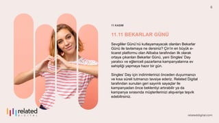 6
11 KASIM
11.11 BEKARLAR GÜNÜ
Sevgililer Günü’nü kutlayamayacak olanları Bekarlar
Günü ile tavlamaya ne dersiniz? Çin’in en büyük e-
ticaret platformu olan Alibaba tarafından ilk olarak
ortaya çıkarılan Bekarlar Günü, yani Singles’ Day
yaratıcı ve eğlenceli pazarlama kampanyalarına ev
sahipliği yapmaya hazır bir gün.
Singles’ Day için indirimlerinizi önceden duyurmanızı
ve kısa süreli tutmanızı tavsiye ederiz. Related Digital
tarafından sunulan geri sayımlı sayaçlar ile
kampanyadan önce beklentiyi artırabilir ya da
kampanya sırasında müşterilerinizi alışverişe teşvik
edebilirsiniz.
 