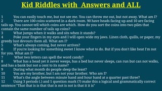 Kid Riddles with Answers and ALL
1 You can easily touch me, but not see me. You can throw me out, but not away. What am I?
2 There are 100 coins scattered in a dark room. 90 have heads facing up and 10 are facing
tails up. You cannot tell which coins are which. How do you sort the coins into two piles that
contain the same number of tails up coins?
3 What jumps when it walks and sits when it stands?
4 Poke your fingers in my eyes and I will open wide my jaws. Linen cloth, quills, or paper, my
greedy lust devours them all. What am I?
5 What's always coming, but never arrives?
6 If you're looking for something sweet I know what to do. But if you don't like heat I'm not
for you. What am I?
7 What two letters can spell the word candy?
8 What has a head yet it never weeps, has a bed but never sleeps, can run but can not walks,
and has a bank but not a cent to its name?
9 During what month do people sleep the least?
10 You are my brother, but I am not your brother. Who am I?
11 What's the angle between minute hand and hour hand at a quarter past three?
12 Using 3 periods (.) and 1 question mark (?) make this a logical and grammatically correct
sentence:"That that is is that that is not is not is that it it is"
 