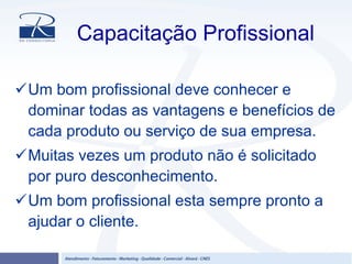 Capacitação Profissional
Um bom profissional deve conhecer e
dominar todas as vantagens e benefícios de
cada produto ou serviço de sua empresa.
Muitas vezes um produto não é solicitado
por puro desconhecimento.
Um bom profissional esta sempre pronto a
ajudar o cliente.
 