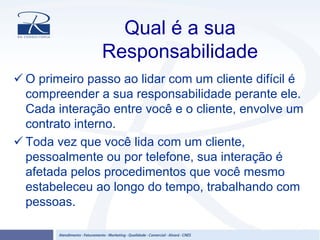 Qual é a sua
Responsabilidade
O primeiro passo ao lidar com um cliente difícil é
compreender a sua responsabilidade perante ele.
Cada interação entre você e o cliente, envolve um
contrato interno.
Toda vez que você lida com um cliente,
pessoalmente ou por telefone, sua interação é
afetada pelos procedimentos que você mesmo
estabeleceu ao longo do tempo, trabalhando com
pessoas.
 