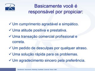 Basicamente você é
responsável por propiciar:
Um cumprimento agradável e simpático.
Uma atitude positiva e prestativa.
Uma transação comercial profissional e
correta.
Um pedido de desculpas por qualquer atraso.
Uma solução rápida para os problemas.
Um agradecimento sincero pela preferência.
 