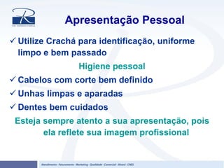 Apresentação Pessoal
Utilize Crachá para identificação, uniforme
limpo e bem passado
Higiene pessoal
Cabelos com corte bem definido
Unhas limpas e aparadas
Dentes bem cuidados
Esteja sempre atento a sua apresentação, pois
ela reflete sua imagem profissional
 