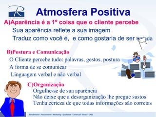 Atmosfera Positiva
A)Aparência é a 1º coisa que o cliente percebe
Sua aparência reflete a sua imagem
Traduz como você é, e como gostaria de ser tratada
B)Postura e Comunicação
O Cliente percebe tudo: palavras, gestos, postura
A forma de se comunicar
Linguagem verbal e não verbal
C)Organização
Orgulhe-se de sua aparência
Não deixe que a desorganização lhe pregue sustos
Tenha certeza de que todas informações são corretas
 