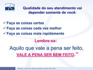 Qualidade do seu atendimento vai
depender somente de você:
Faça as coisas certas
Faça as coisas cada vez melhor
Faça as coisas mais rapidamente
Lembre-se:
‘‘Aquilo que vale a pena ser feito,
VALE A PENA SER BEM FEITO.’’
 