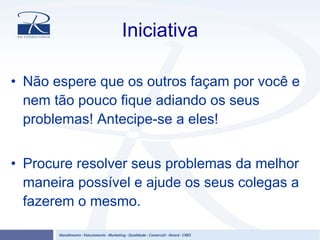 Iniciativa
• Não espere que os outros façam por você e
nem tão pouco fique adiando os seus
problemas! Antecipe-se a eles!
• Procure resolver seus problemas da melhor
maneira possível e ajude os seus colegas a
fazerem o mesmo.
 