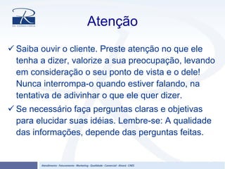 Atenção
Saiba ouvir o cliente. Preste atenção no que ele
tenha a dizer, valorize a sua preocupação, levando
em consideração o seu ponto de vista e o dele!
Nunca interrompa-o quando estiver falando, na
tentativa de adivinhar o que ele quer dizer.
Se necessário faça perguntas claras e objetivas
para elucidar suas idéias. Lembre-se: A qualidade
das informações, depende das perguntas feitas.
 