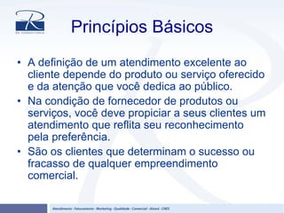 Princípios Básicos
• A definição de um atendimento excelente ao
cliente depende do produto ou serviço oferecido
e da atenção que você dedica ao público.
• Na condição de fornecedor de produtos ou
serviços, você deve propiciar a seus clientes um
atendimento que reflita seu reconhecimento
pela preferência.
• São os clientes que determinam o sucesso ou
fracasso de qualquer empreendimento
comercial.
 