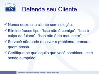 Defenda seu Cliente
Nunca deixe seu cliente sem solução.
Elimine frases tipo: “isso não é comigo”, “isso é
culpa de fulano”, “isso não é do meu setor”.
Se você não pode resolver o problema, procure
quem possa.
Certifique-se que aquilo que você combinou, está
sendo cumprido!
 
