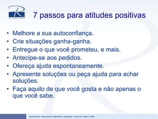 7 passos para atitudes positivas
• Melhore a sua autoconfiança.
• Crie situações ganha-ganha.
• Entregue o que você prometeu, e mais.
• Antecipe-se aos pedidos.
• Ofereça ajuda espontaneamente.
• Apresente soluções ou peça ajuda para achar
soluções.
• Faça aquilo de que você gosta e não apenas o
que você sabe.
 