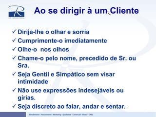 Ao se dirigir à um Cliente
Dirija-lhe o olhar e sorria
Cumprimente-o imediatamente
Olhe-o nos olhos
Chame-o pelo nome, precedido de Sr. ou
Sra.
Seja Gentil e Simpático sem visar
intimidade
Não use expressões indesejáveis ou
gírias.
Seja discreto ao falar, andar e sentar.
 