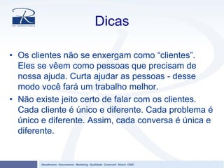 Dicas
• Os clientes não se enxergam como “clientes”.
Eles se vêem como pessoas que precisam de
nossa ajuda. Curta ajudar as pessoas - desse
modo você fará um trabalho melhor.
• Não existe jeito certo de falar com os clientes.
Cada cliente é único e diferente. Cada problema é
único e diferente. Assim, cada conversa é única e
diferente.
 