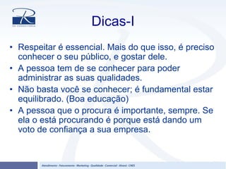 Dicas-I
• Respeitar é essencial. Mais do que isso, é preciso
conhecer o seu público, e gostar dele.
• A pessoa tem de se conhecer para poder
administrar as suas qualidades.
• Não basta você se conhecer; é fundamental estar
equilibrado. (Boa educação)
• A pessoa que o procura é importante, sempre. Se
ela o está procurando é porque está dando um
voto de confiança a sua empresa.
 