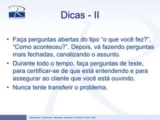Dicas - II
• Faça perguntas abertas do tipo “o que você fez?”,
“Como aconteceu?”. Depois, vá fazendo perguntas
mais fechadas, canalizando o assunto.
• Durante todo o tempo, faça perguntas de teste,
para certificar-se de que está entendendo e para
assegurar ao cliente que você está ouvindo.
• Nunca tente transferir o problema.
 