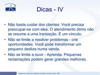 Dicas - IV
• Não basta cuidar dos clientes. Você precisa
preocupar-se com eles. O atendimento ótimo não
se resume a uma transação. É um vínculo.
• Não se limite a resolver problemas - crie
oportunidades. Você pode transformar um
pequeno deslize numa venda.
• Não se limite a ouvir - Aprenda. Pequenas
reclamações podem gerar grandes melhoras.
 