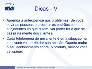 Dicas - V
• Aprenda a antecipar-se aos problemas. Se você
ouvir as pessoas e procurar os padrões comuns
subjacentes ao que dizem, vai poder ler o que se
passa na mente dos clientes.
• Cada telefonema de um cliente é uma situação na
qual você vai ter de dar sua opinião. Quanto maior
o seu conhecimento sobre o produto, melhor você
vai opinar.
 